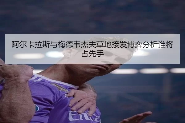 阿尔卡拉斯与梅德韦杰夫草地接发博弈分析谁将占先手